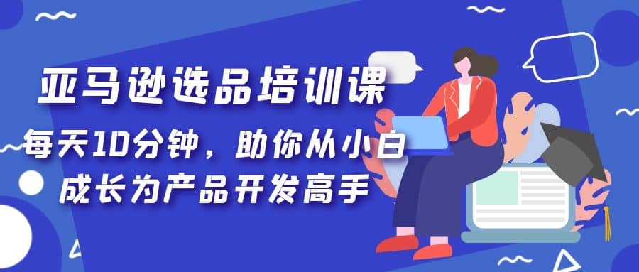 亚马逊选品培训课，每天10分钟，助你从小白成长为产品开发高手网创吧-网创项目资源站-副业项目-创业项目-搞钱项目共创吧