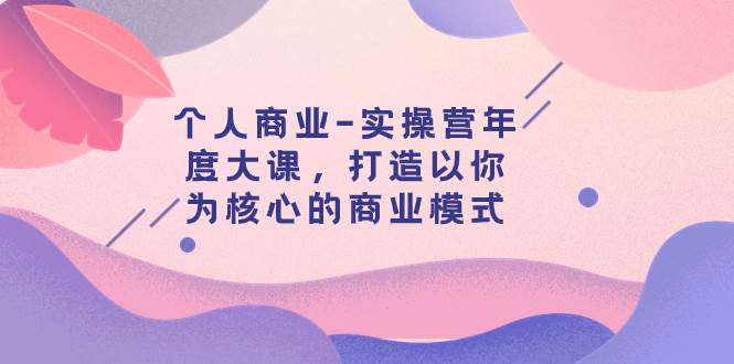 个人商业-实操营年度大课，打造以你为核心的商业模式（29节课）共创吧-网创项目资源站-副业项目-创业项目-搞钱项目共创吧