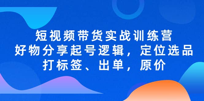 短视频带货实战训练营，好物分享起号逻辑，定位选品打标签、出单，原价网创吧-网创项目资源站-副业项目-创业项目-搞钱项目共创吧