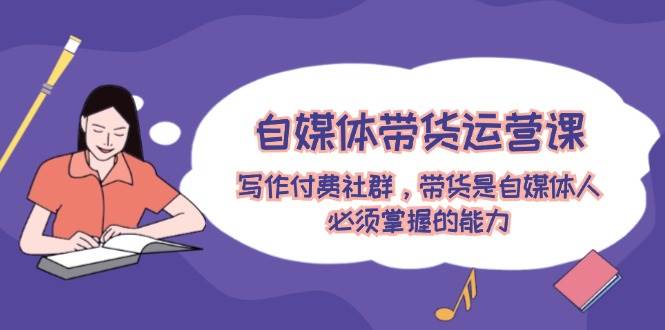 自媒体带货运营课：写作付费社群，带货是自媒体人必须掌握的能力共创吧-网创项目资源站-副业项目-创业项目-搞钱项目共创吧