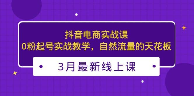 3月最新抖音电商实战课：0粉起号实战教学，自然流量的天花板网创吧-网创项目资源站-副业项目-创业项目-搞钱项目共创吧