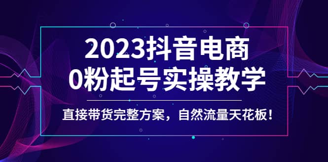 2023抖音电商0粉起号实操教学，直接带货完整方案，自然流量天花板网创吧-网创项目资源站-副业项目-创业项目-搞钱项目共创吧