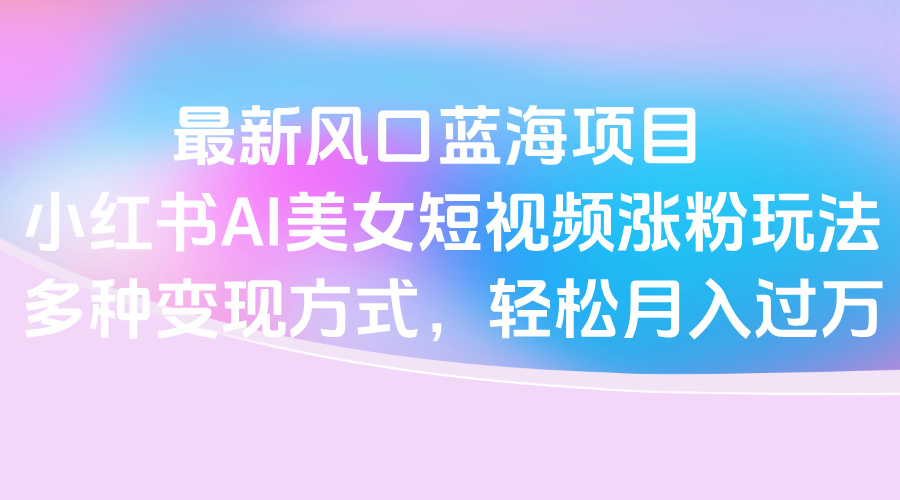 最新风口蓝海项目，小红书AI美女短视频涨粉玩法，多种变现方式轻松月入过万网创吧-网创项目资源站-副业项目-创业项目-搞钱项目共创吧