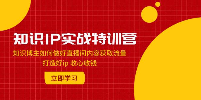 知识IP实战特训营：知识博主如何做好直播间内容获取流量 打造好ip 收心收钱共创吧-网创项目资源站-副业项目-创业项目-搞钱项目共创吧