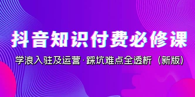 抖音·知识付费·必修课，学浪入驻及运营·踩坑难点全透析（2023新版）共创吧-网创项目资源站-副业项目-创业项目-搞钱项目共创吧