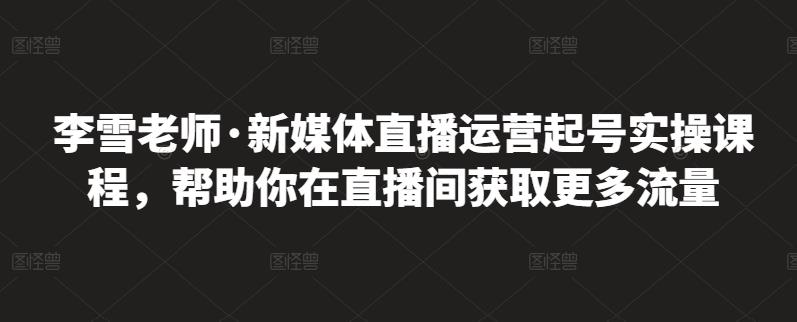 李雪老师·新媒体直播运营起号实操课程，帮助你在直播间获取更多流量网创吧-网创项目资源站-副业项目-创业项目-搞钱项目共创吧