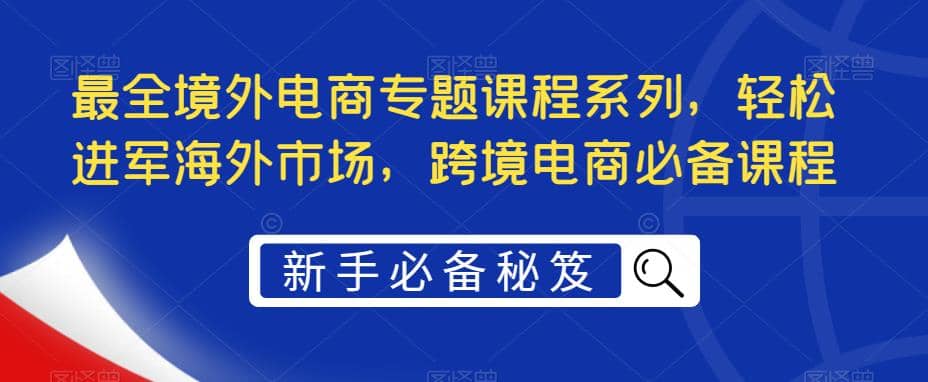 最全境外电商专题课程系列，轻松进军海外市场，跨境电商必备课程网创吧-网创项目资源站-副业项目-创业项目-搞钱项目共创吧