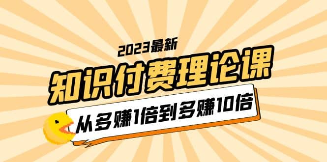 2023知识付费理论课，从多赚1倍到多赚10倍（10节视频课）网创吧-网创项目资源站-副业项目-创业项目-搞钱项目共创吧