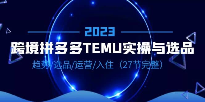 2023跨境·拼多多·TEMU实操与选品，趋势·选品·运营·入住（27节完整）网创吧-网创项目资源站-副业项目-创业项目-搞钱项目共创吧