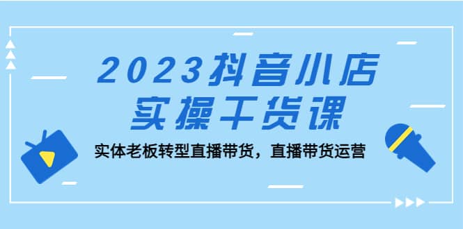 2023抖音小店实操干货课：实体老板转型直播带货，直播带货运营网创吧-网创项目资源站-副业项目-创业项目-搞钱项目共创吧