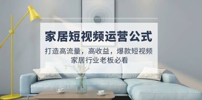 家居短视频运营公式：打造高流量，高收益，爆款短视频 家居行业老板必看网创吧-网创项目资源站-副业项目-创业项目-搞钱项目共创吧