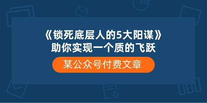 某付费文章《锁死底层人的5大阳谋》助你实现一个质的飞跃共创吧-网创项目资源站-副业项目-创业项目-搞钱项目共创吧