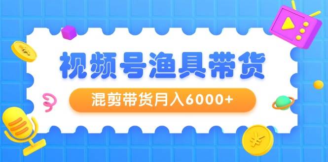 视频号渔具带货，混剪带货月入6000+，起号剪辑选品带货共创吧-网创项目资源站-副业项目-创业项目-搞钱项目共创吧