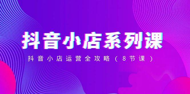 抖音小店-系列课，抖音小店运营全攻略（8节课）共创吧-网创项目资源站-副业项目-创业项目-搞钱项目共创吧