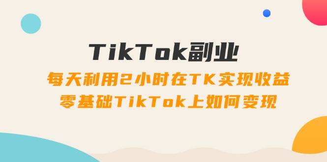 TikTok副业：每天利用2小时在TK实现收益，零基础TikTok上如何变现，34节程共创吧-网创项目资源站-副业项目-创业项目-搞钱项目共创吧