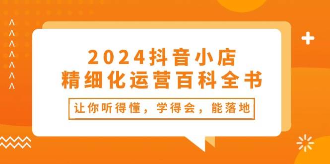 2024抖音小店-精细化运营百科全书：让你听得懂，学得会，能落地（34节课）共创吧-网创项目资源站-副业项目-创业项目-搞钱项目共创吧