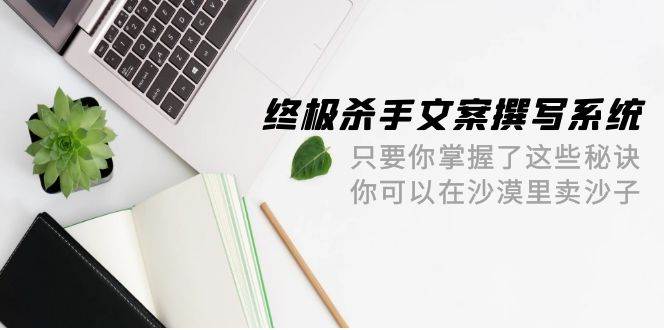 终极 杀手文案-撰写系统 只要你掌握了这些秘诀 你可以在沙漠里卖沙子-42节共创吧-网创项目资源站-副业项目-创业项目-搞钱项目共创吧