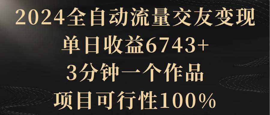 2024全自动流量交友变现，单日收益6743+，3分钟一个作品，项目可行性100%共创吧-网创项目资源站-副业项目-创业项目-搞钱项目共创吧